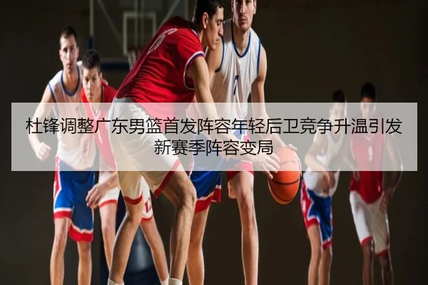 杜锋调整广东男篮首发阵容年轻后卫竞争升温引发新赛季阵容变局