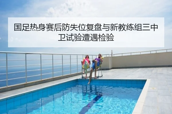 国足热身赛后防失位复盘与新教练组三中卫试验遭遇检验