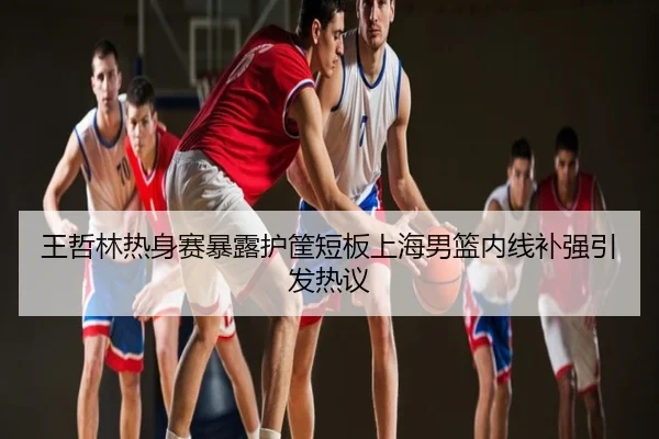 王哲林热身赛暴露护筐短板上海男篮内线补强引发热议